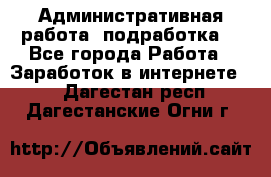 Административная работа (подработка) - Все города Работа » Заработок в интернете   . Дагестан респ.,Дагестанские Огни г.